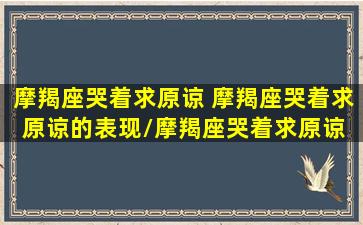 摩羯座哭着求原谅 摩羯座哭着求原谅的表现/摩羯座哭着求原谅 摩羯座哭着求原谅的表现-我的网站